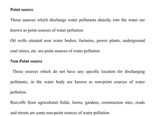Point source
Those sources which discharge water pollutants directly into the water are
known as point sources of water pollution.
Oil wells situated near water bodies, factories, power plants, underground
coal mines, etc. are point sources of water pollution.
Non-Point source
Those sources which do not have any specific location for discharging
pollutants, in the water body are known as non-point sources of water
pollution.
Run-offs from agricultural fields, lawns, gardens, construction sites, roads
and streets are some non-point sources of water pollution.
 