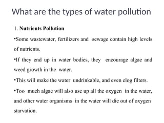 1. Nutrients Pollution
•Some wastewater, fertilizers and sewage contain high levels
of nutrients.
•If they end up in water bodies, they encourage algae and
weed growth in the water.
•This will make the water undrinkable, and even clog filters.
•Too much algae will also use up all the oxygen in the water,
and other water organisms in the water will die out of oxygen
starvation.
What are the types of water pollution
 