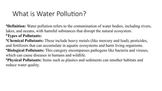 What is Water Pollution?
•Definition: Water pollution refers to the contamination of water bodies, including rivers,
lakes, and oceans, with harmful substances that disrupt the natural ecosystem.
•Types of Pollutants:
•Chemical Pollutants: These include heavy metals (like mercury and lead), pesticides,
and fertilizers that can accumulate in aquatic ecosystems and harm living organisms.
•Biological Pollutants: This category encompasses pathogens like bacteria and viruses,
which can cause diseases in humans and wildlife.
•Physical Pollutants: Items such as plastics and sediments can smother habitats and
reduce water quality.
 