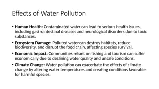 Effects of Water Pollution
• Human Health: Contaminated water can lead to serious health issues,
including gastrointestinal diseases and neurological disorders due to toxic
substances.
• Ecosystem Damage: Polluted water can destroy habitats, reduce
biodiversity, and disrupt the food chain, affecting species survival.
• Economic Impact: Communities reliant on fishing and tourism can suffer
economically due to declining water quality and unsafe conditions.
• Climate Change: Water pollution can exacerbate the effects of climate
change by altering water temperatures and creating conditions favorable
for harmful species.
 