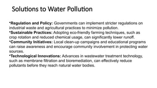 Solutions to Water Pollution
•Regulation and Policy: Governments can implement stricter regulations on
industrial waste and agricultural practices to minimize pollution.
•Sustainable Practices: Adopting eco-friendly farming techniques, such as
crop rotation and reduced chemical usage, can significantly lower runoff.
•Community Initiatives: Local clean-up campaigns and educational programs
can raise awareness and encourage community involvement in protecting water
sources.
•Technological Innovations: Advances in wastewater treatment technology,
such as membrane filtration and bioremediation, can effectively reduce
pollutants before they reach natural water bodies.
 
