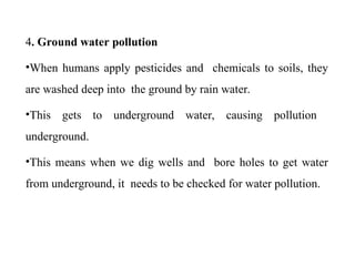4. Ground water pollution
•When humans apply pesticides and chemicals to soils, they
are washed deep into the ground by rain water.
•This gets to underground water, causing pollution
underground.
•This means when we dig wells and bore holes to get water
from underground, it needs to be checked for water pollution.
 