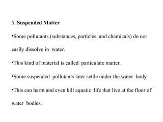 5. Suspended Matter
•Some pollutants (substances, particles and chemicals) do not
easily dissolve in water.
•This kind of material is called particulate matter.
•Some suspended pollutants later settle under the water body.
•This can harm and even kill aquatic life that live at the floor of
water bodies.
 