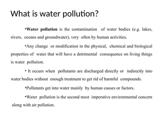 What is water pollution?
•Water pollution is the contamination of water bodies (e.g. lakes,
rivers, oceans and groundwater), very often by human activities.
•Any change or modification in the physical, chemical and biological
properties of water that will have a detrimental consequence on living things
is water pollution.
• It occurs when pollutants are discharged directly or indirectly into
water bodies without enough treatment to get rid of harmful compounds.
•Pollutants get into water mainly by human causes or factors.
•Water pollution is the second most imperative environmental concern
along with air pollution.
 