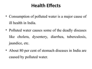 Health Effects
• Consumption of polluted water is a major cause of
ill health in India.
• Polluted water causes some of the deadly diseases
like cholera, dysentery, diarrhea, tuberculosis,
jaundice, etc.
• About 80 per cent of stomach diseases in India are
caused by polluted water.
 