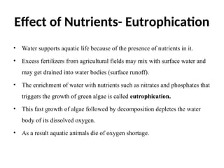 Effect of Nutrients- Eutrophication
• Water supports aquatic life because of the presence of nutrients in it.
• Excess fertilizers from agricultural fields may mix with surface water and
may get drained into water bodies (surface runoff).
• The enrichment of water with nutrients such as nitrates and phosphates that
triggers the growth of green algae is called eutrophication.
• This fast growth of algae followed by decomposition depletes the water
body of its dissolved oxygen.
• As a result aquatic animals die of oxygen shortage.
 