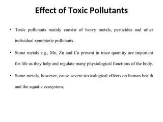 Effect of Toxic Pollutants
• Toxic pollutants mainly consist of heavy metals, pesticides and other
individual xenobiotic pollutants.
• Some metals e.g., Mn, Zn and Cu present in trace quantity are important
for life as they help and regulate many physiological functions of the body.
• Some metals, however, cause severe toxicological effects on human health
and the aquatic ecosystem.
 