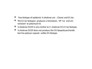  Two biotype of epidemic V.cholerae are : Classic and E1 tor.
 The E1 tor biotypes produces a hemolysin , VP +ve and are
resistant to polymycin B.
 V.cholerae O139 is very similar to V. cholerae O1 E1 tor biotype.
 V.cholerae O139 does not produce the O1 lipopolysaccharide
but has polysac capsule unlike O1 biotype.
 