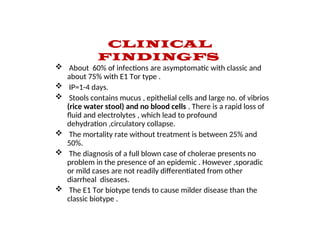 CLINICAL
FINDINGFS
 About 60% of infections are asymptomatic with classic and
about 75% with E1 Tor type .
 IP=1-4 days.
 Stools contains mucus , epithelial cells and large no. of vibrios
(rice water stool) and no blood cells . There is a rapid loss of
fluid and electrolytes , which lead to profound
dehydration ,circulatory collapse.
 The mortality rate without treatment is between 25% and
50%.
 The diagnosis of a full blown case of cholerae presents no
problem in the presence of an epidemic . However ,sporadic
or mild cases are not readily differentiated from other
diarrheal diseases.
 The E1 Tor biotype tends to cause milder disease than the
classic biotype .
 