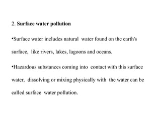 2. Surface water pollution
•Surface water includes natural water found on the earth's
surface, like rivers, lakes, lagoons and oceans.
•Hazardous substances coming into contact with this surface
water, dissolving or mixing physically with the water can be
called surface water pollution.
 