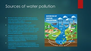 Sources of water pollution
 Sources of water pollution are eitherpoint sourcesor
non-point sources.Point sources have one identifiable
cause, such as astorm drain, a
wastewater treatment plantor anoil spill.
 Non-point sources are more diffuse. An example is
agricultural runoff.Pollution is the result of the
cumulative effect over time. Pollution may take many
forms. One would is toxic substances such as oil, metals,
plastics,pesticides,persistent organic pollutants, and
industrial waste products.
 Another is stressful conditions such as changes ofpH,
hypoxiaor anoxia, increased temperatures, excessive
turbidity, or changes ofsalinity). The introduction of
pathogenic organismsis another.
 Contaminants may includeorganicandinorganic
substances. A common cause ofthermal pollutionis the
use of water as acoolantbypower plantsand industrial
manufacturers.
 