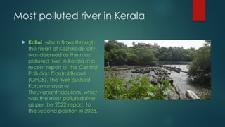 Most polluted river in Kerala
 Kallai, which flows through
the heart of Kozhikode city,
was deemed as the most
polluted river in Kerala in a
recent report of the Central
Pollution Control Board
(CPCB). The river pushed
Karamanayar in
Thiruvananthapuram, which
was the most polluted river
as per the 2022 report, to
the second position in 2023.
 