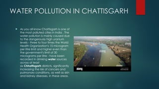 WATER POLLUTION IN CHATTISGARH
 As you all know Chattisgarh is one of
the most polluted cities in India . The
water pollution is mainly caused due
to the dangerously high uranium
levels - three to four times the World
Health Organization's 15 microgram
per litre limit and higher even than
the government's limit of 30
micrograms per litre - have been
recorded in drinking water sources
across at least
six Chhattisgarh districts, significantly
increasing the risk of cancers and
pulmonary conditions, as well as skin
and kidney diseases, in these areas.
 