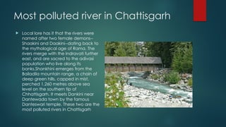 Most polluted river in Chattisgarh
 Local lore has it that the rivers were
named after two female demons--
Shaakini and Daakini--dating back to
the mythological age of Rama. The
rivers merge with the Indravati further
east, and are sacred to the adivasi
population who live along its
banks.Shankhini emerges from the
Bailadila mountain range, a chain of
deep green hills, capped in mist,
perched 1,260 metres above sea
level on the southern tip of
Chhattisgarh. It meets Dankini near
Dantewada town by the famous
Danteswari temple. These two are the
most polluted rivers in Chattisgarh
 