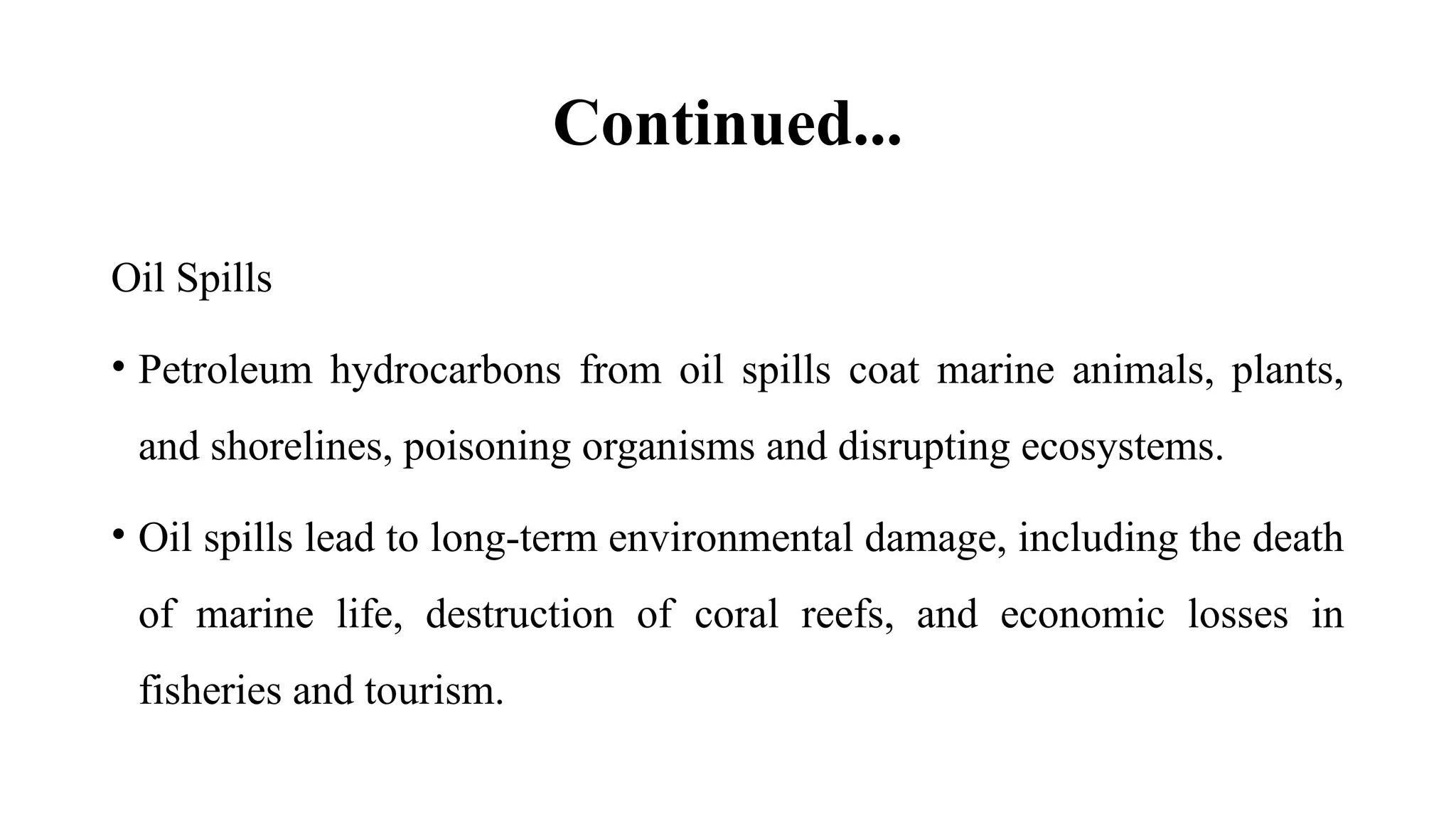 Continued...
Oil Spills
• Petroleum hydrocarbons from oil spills coat marine animals, plants,
and shorelines, poisoning organisms and disrupting ecosystems.
• Oil spills lead to long-term environmental damage, including the death
of marine life, destruction of coral reefs, and economic losses in
fisheries and tourism.
 
