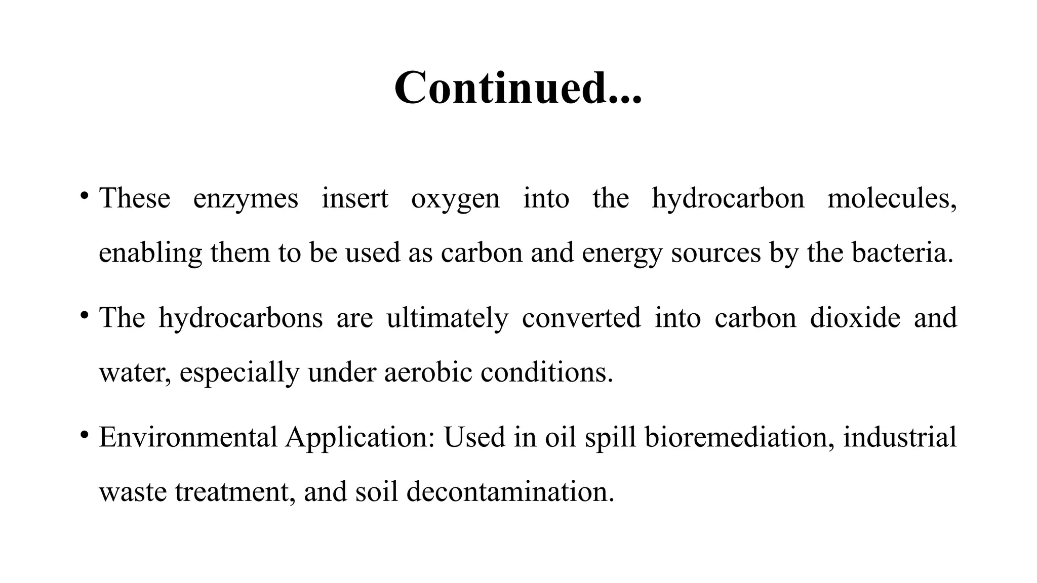 Continued...
• These enzymes insert oxygen into the hydrocarbon molecules,
enabling them to be used as carbon and energy sources by the bacteria.
• The hydrocarbons are ultimately converted into carbon dioxide and
water, especially under aerobic conditions.
• Environmental Application: Used in oil spill bioremediation, industrial
waste treatment, and soil decontamination.
 