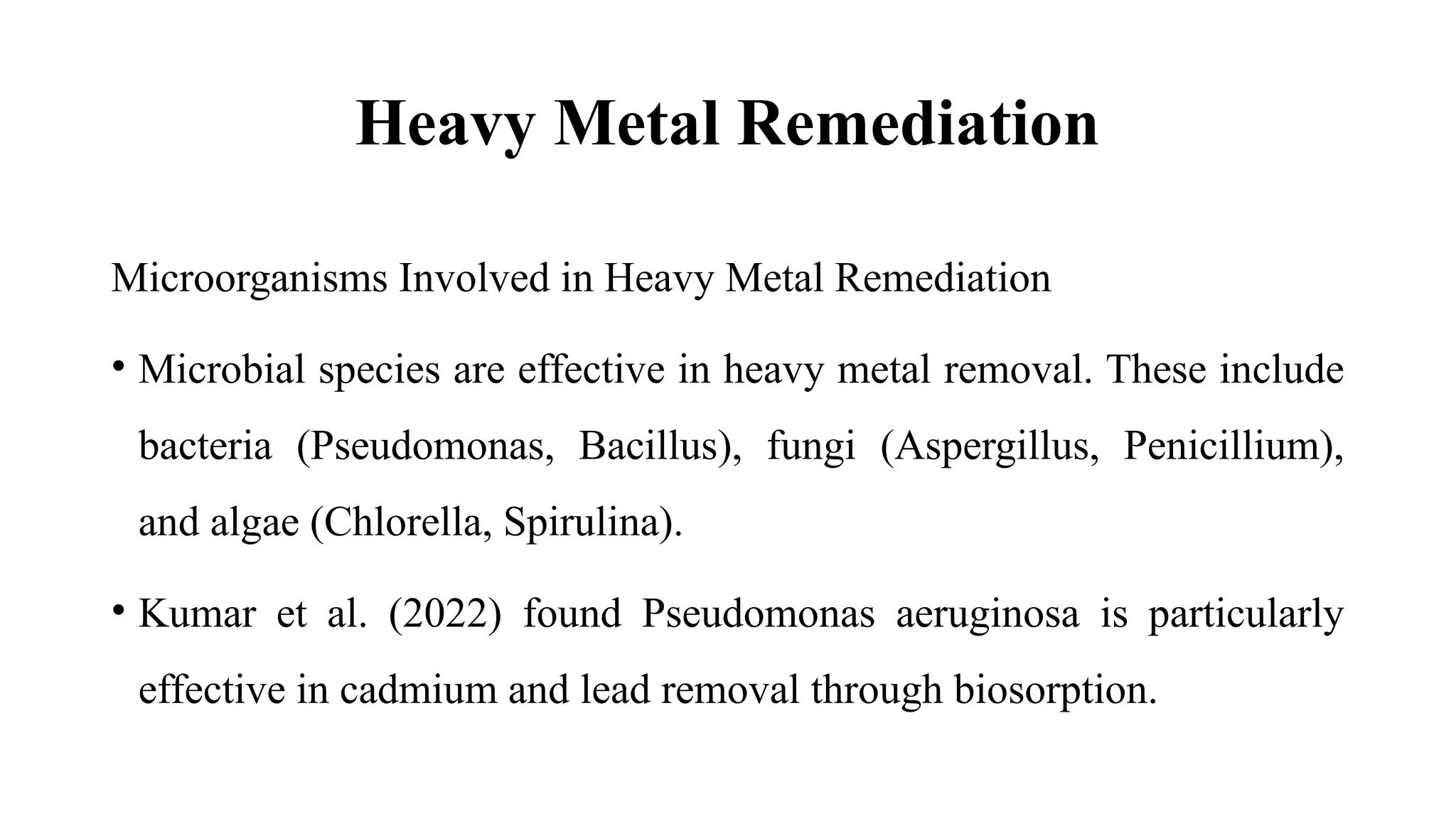 Heavy Metal Remediation
Microorganisms Involved in Heavy Metal Remediation
• Microbial species are effective in heavy metal removal. These include
bacteria (Pseudomonas, Bacillus), fungi (Aspergillus, Penicillium),
and algae (Chlorella, Spirulina).
• Kumar et al. (2022) found Pseudomonas aeruginosa is particularly
effective in cadmium and lead removal through biosorption.
 