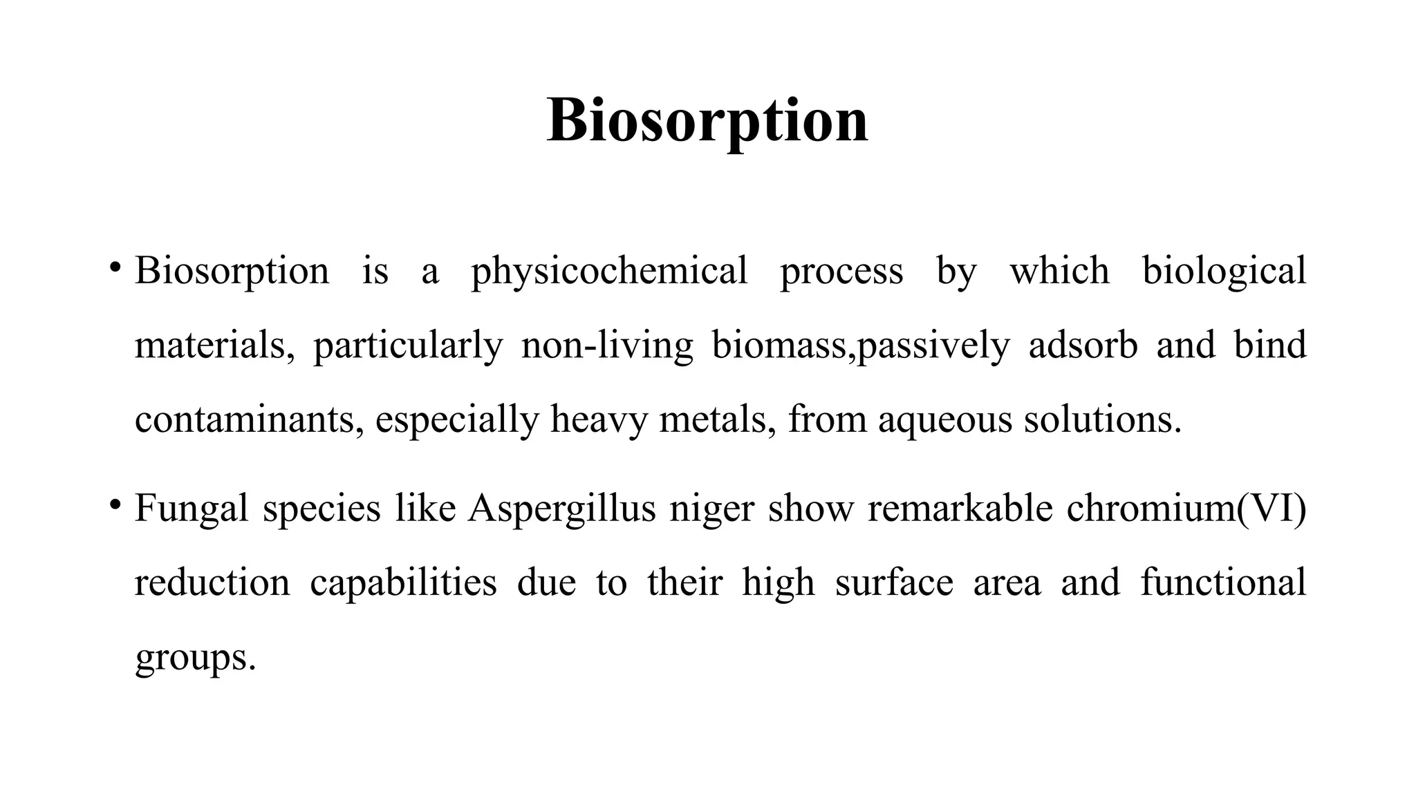 Biosorption
• Biosorption is a physicochemical process by which biological
materials, particularly non-living biomass,passively adsorb and bind
contaminants, especially heavy metals, from aqueous solutions.
• Fungal species like Aspergillus niger show remarkable chromium(VI)
reduction capabilities due to their high surface area and functional
groups.
 