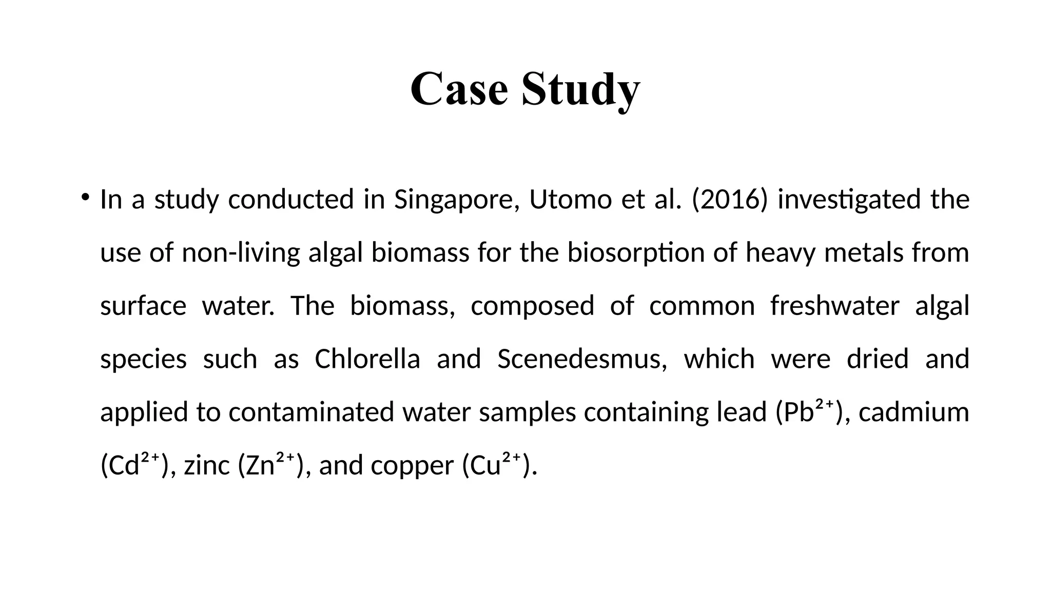 Case Study
• In a study conducted in Singapore, Utomo et al. (2016) investigated the
use of non-living algal biomass for the biosorption of heavy metals from
surface water. The biomass, composed of common freshwater algal
species such as Chlorella and Scenedesmus, which were dried and
applied to contaminated water samples containing lead (Pb²⁺), cadmium
(Cd²⁺), zinc (Zn²⁺), and copper (Cu²⁺).
 
