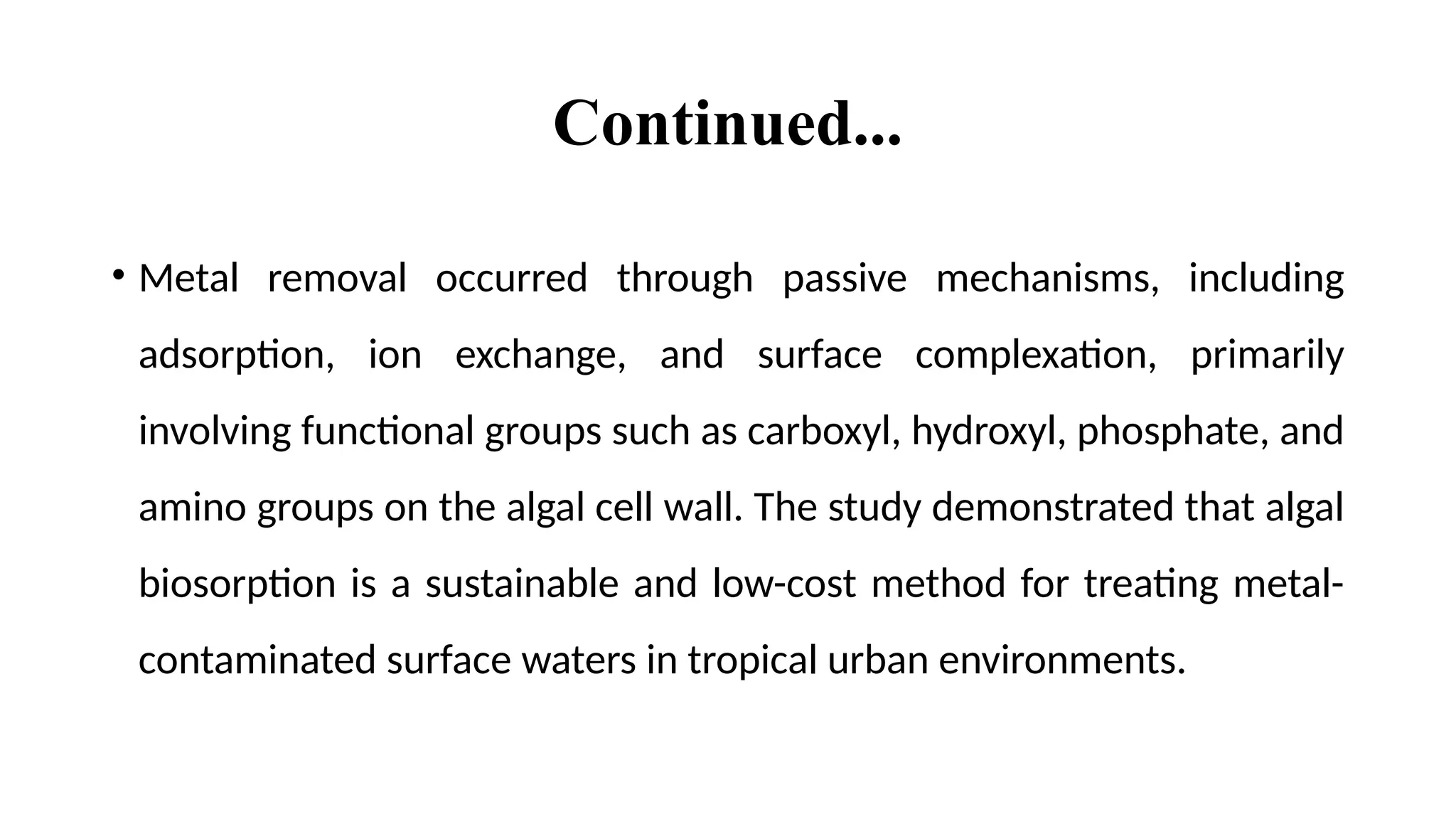 Continued...
• Metal removal occurred through passive mechanisms, including
adsorption, ion exchange, and surface complexation, primarily
involving functional groups such as carboxyl, hydroxyl, phosphate, and
amino groups on the algal cell wall. The study demonstrated that algal
biosorption is a sustainable and low-cost method for treating metal-
contaminated surface waters in tropical urban environments.
 