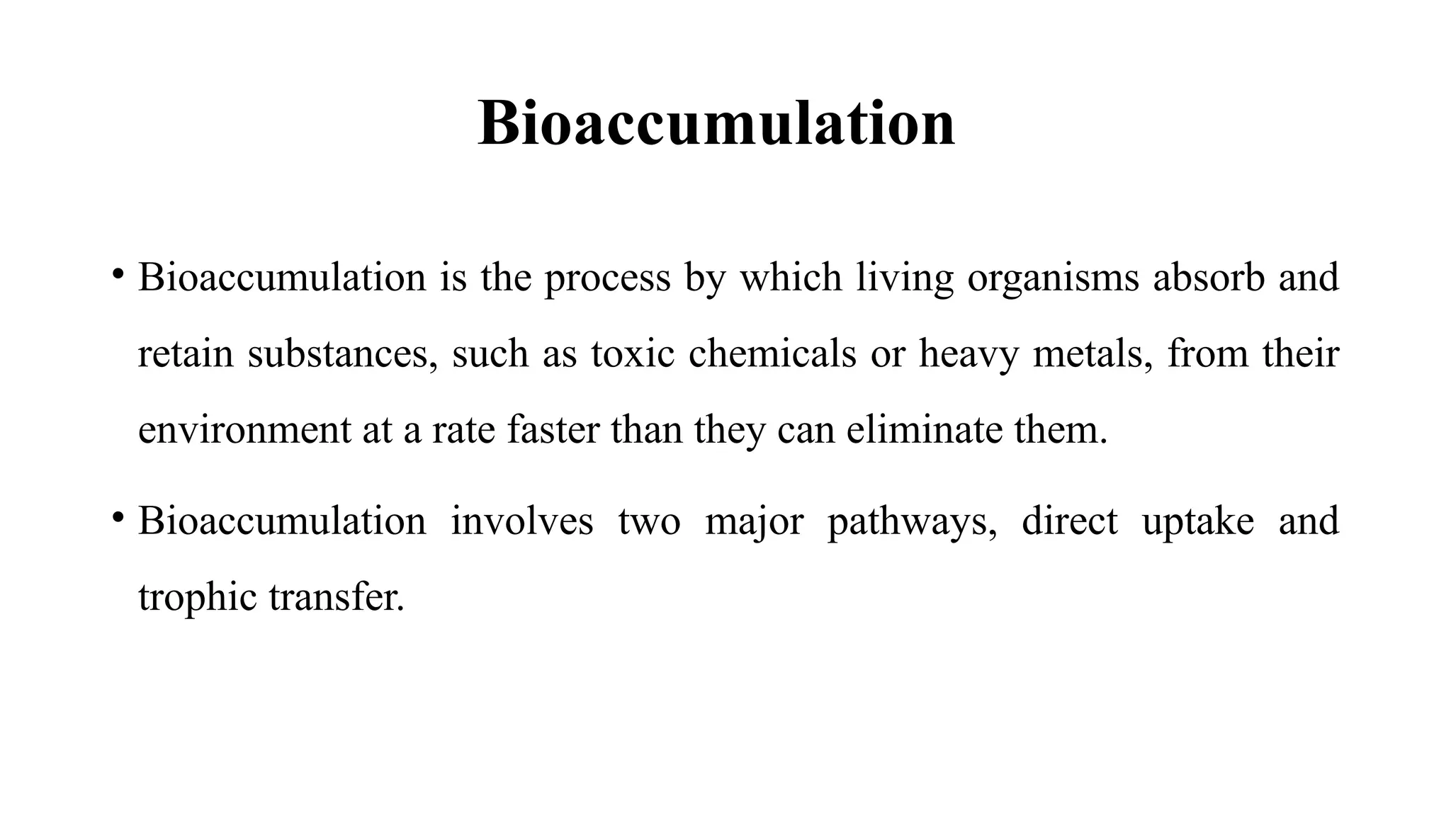 Bioaccumulation
• Bioaccumulation is the process by which living organisms absorb and
retain substances, such as toxic chemicals or heavy metals, from their
environment at a rate faster than they can eliminate them.
• Bioaccumulation involves two major pathways, direct uptake and
trophic transfer.
 