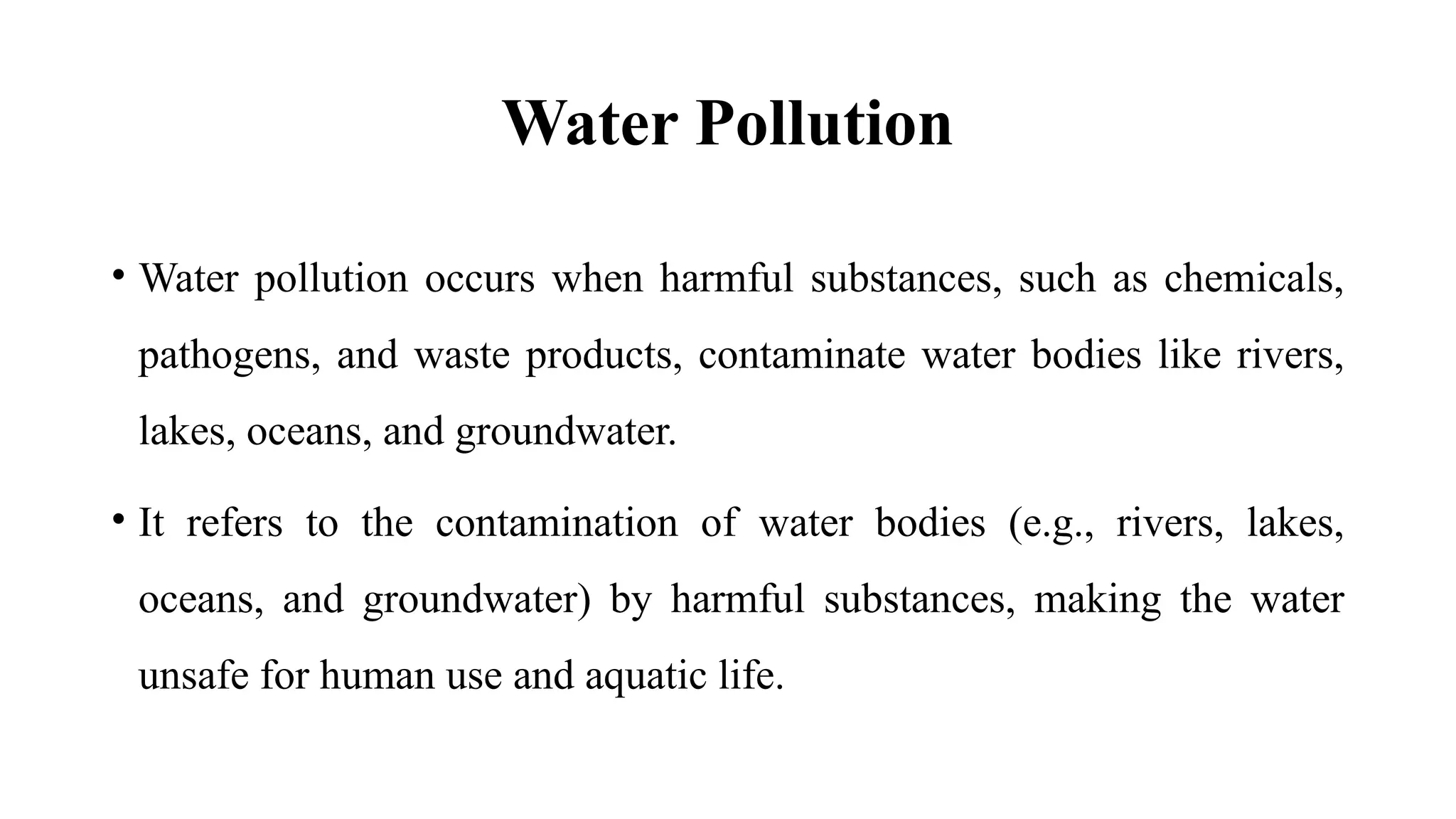 Water Pollution
• Water pollution occurs when harmful substances, such as chemicals,
pathogens, and waste products, contaminate water bodies like rivers,
lakes, oceans, and groundwater.
• It refers to the contamination of water bodies (e.g., rivers, lakes,
oceans, and groundwater) by harmful substances, making the water
unsafe for human use and aquatic life.
 