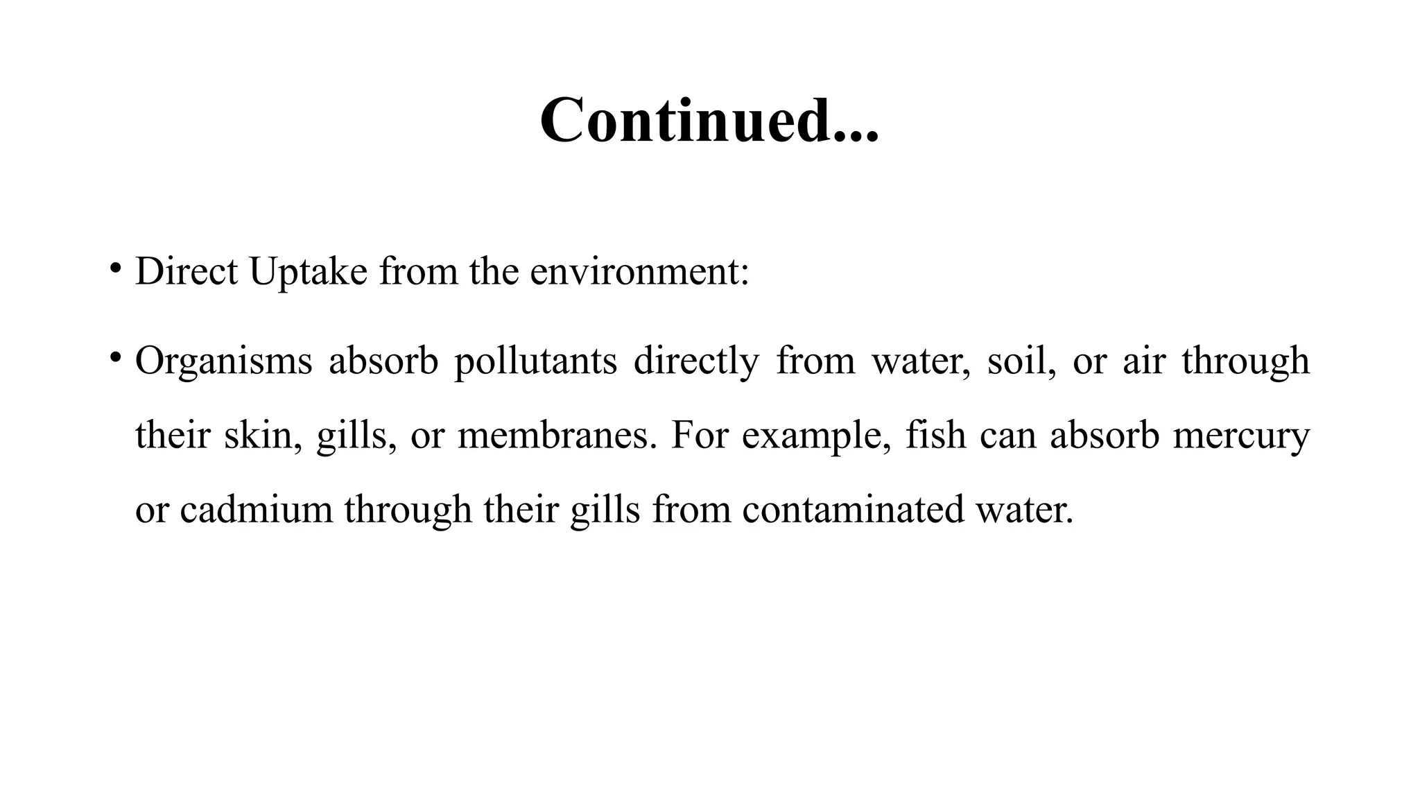 Continued...
• Direct Uptake from the environment:
• Organisms absorb pollutants directly from water, soil, or air through
their skin, gills, or membranes. For example, fish can absorb mercury
or cadmium through their gills from contaminated water.
 