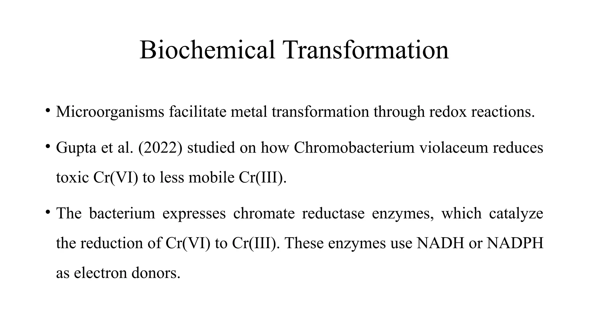 Biochemical Transformation
• Microorganisms facilitate metal transformation through redox reactions.
• Gupta et al. (2022) studied on how Chromobacterium violaceum reduces
toxic Cr(VI) to less mobile Cr(III).
• The bacterium expresses chromate reductase enzymes, which catalyze
the reduction of Cr(VI) to Cr(III). These enzymes use NADH or NADPH
as electron donors.
 