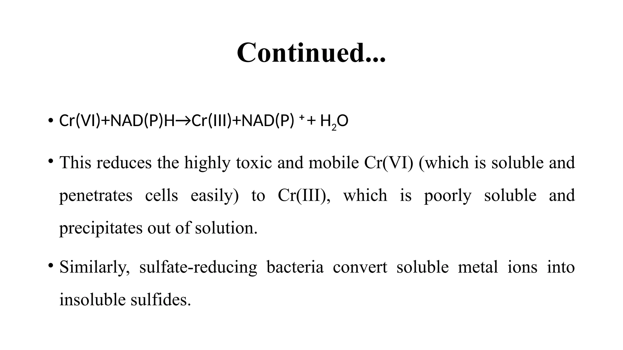 Continued...
• Cr(VI)+NAD(P)H→Cr(III)+NAD(P) +
+ H2O
• This reduces the highly toxic and mobile Cr(VI) (which is soluble and
penetrates cells easily) to Cr(III), which is poorly soluble and
precipitates out of solution.
• Similarly, sulfate-reducing bacteria convert soluble metal ions into
insoluble sulfides.
 