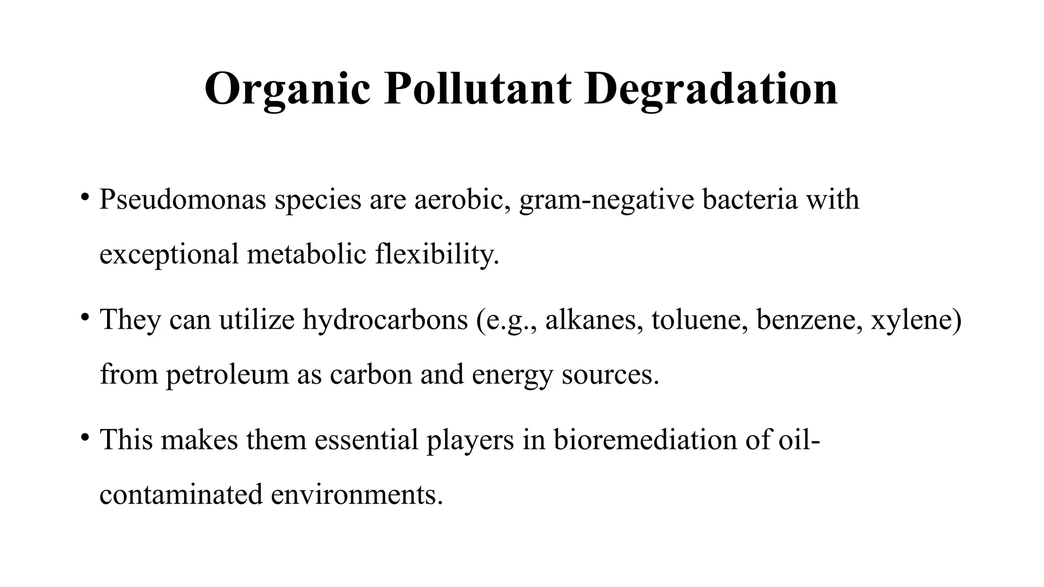 Organic Pollutant Degradation
• Pseudomonas species are aerobic, gram-negative bacteria with
exceptional metabolic flexibility.
• They can utilize hydrocarbons (e.g., alkanes, toluene, benzene, xylene)
from petroleum as carbon and energy sources.
• This makes them essential players in bioremediation of oil-
contaminated environments.
 