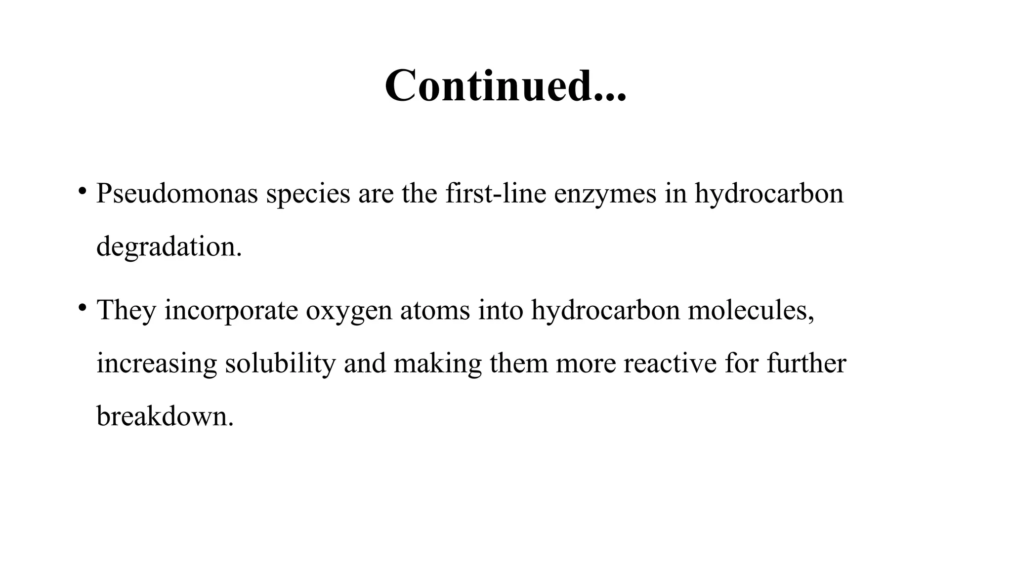 Continued...
• Pseudomonas species are the first-line enzymes in hydrocarbon
degradation.
• They incorporate oxygen atoms into hydrocarbon molecules,
increasing solubility and making them more reactive for further
breakdown.
 