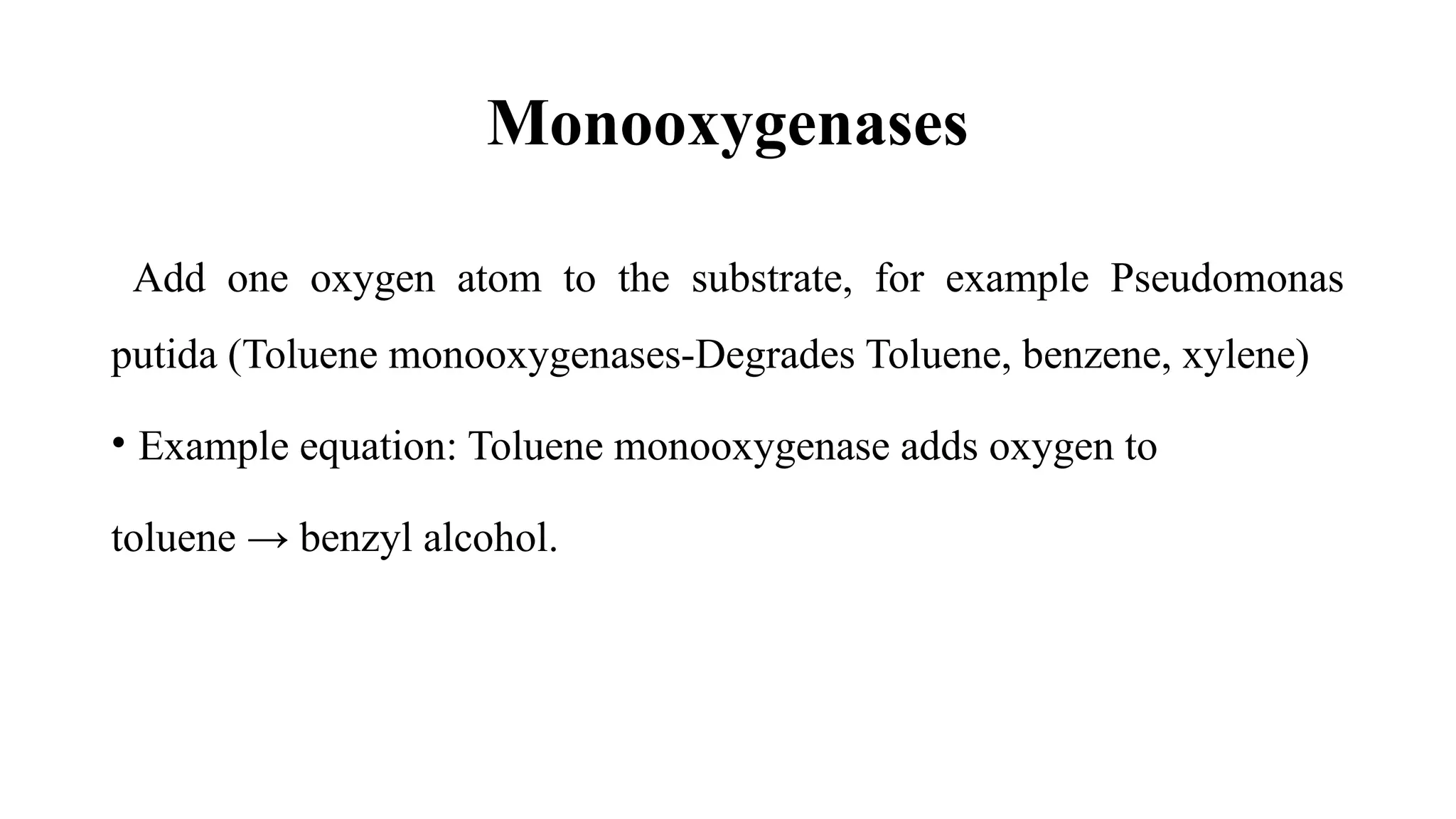 Monooxygenases
Add one oxygen atom to the substrate, for example Pseudomonas
putida (Toluene monooxygenases-Degrades Toluene, benzene, xylene)
• Example equation: Toluene monooxygenase adds oxygen to
toluene → benzyl alcohol.
 