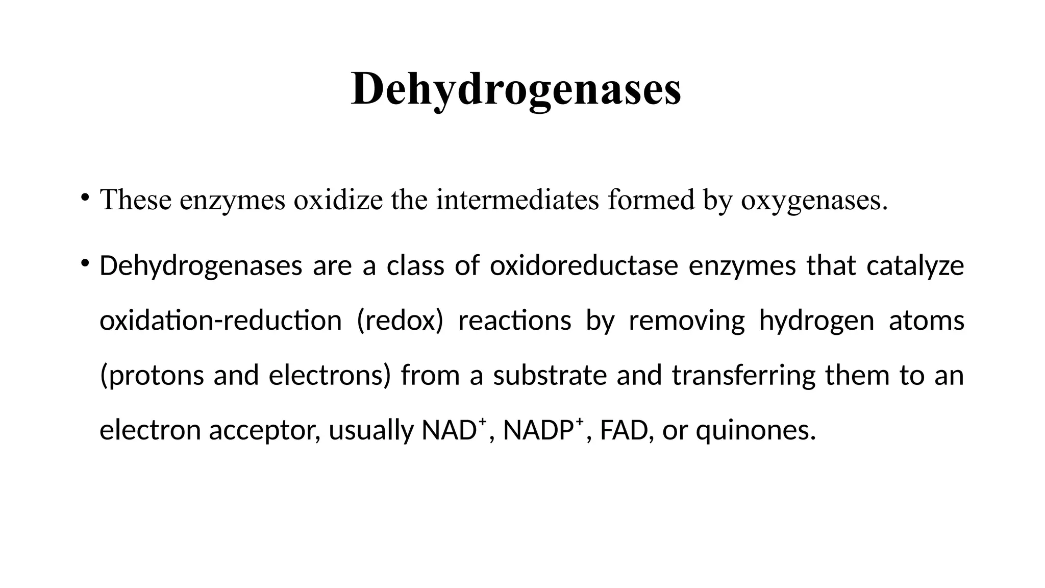 Dehydrogenases
• These enzymes oxidize the intermediates formed by oxygenases.
• Dehydrogenases are a class of oxidoreductase enzymes that catalyze
oxidation-reduction (redox) reactions by removing hydrogen atoms
(protons and electrons) from a substrate and transferring them to an
electron acceptor, usually NAD⁺, NADP⁺, FAD, or quinones.
 