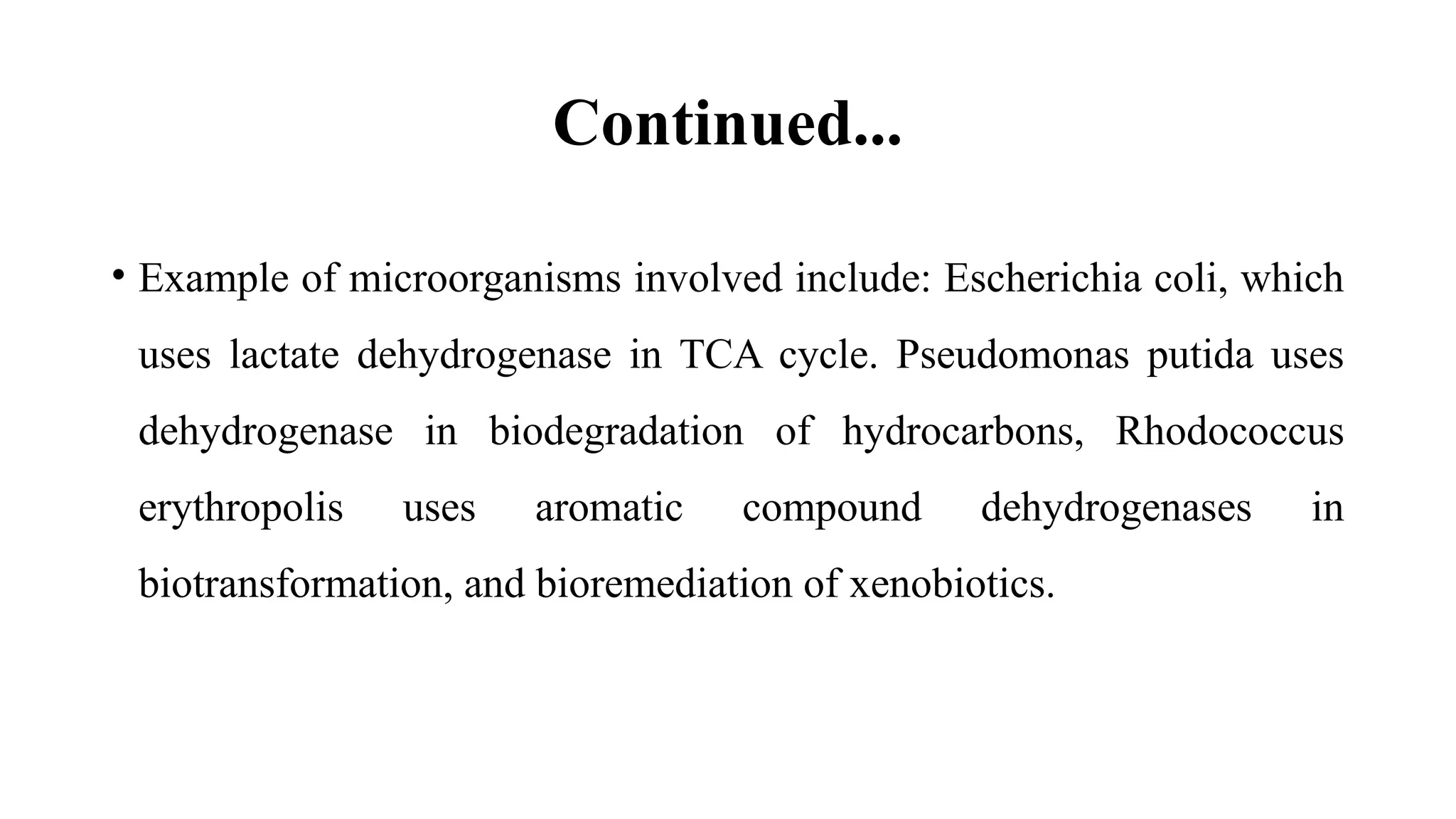 Continued...
• Example of microorganisms involved include: Escherichia coli, which
uses lactate dehydrogenase in TCA cycle. Pseudomonas putida uses
dehydrogenase in biodegradation of hydrocarbons, Rhodococcus
erythropolis uses aromatic compound dehydrogenases in
biotransformation, and bioremediation of xenobiotics.
 