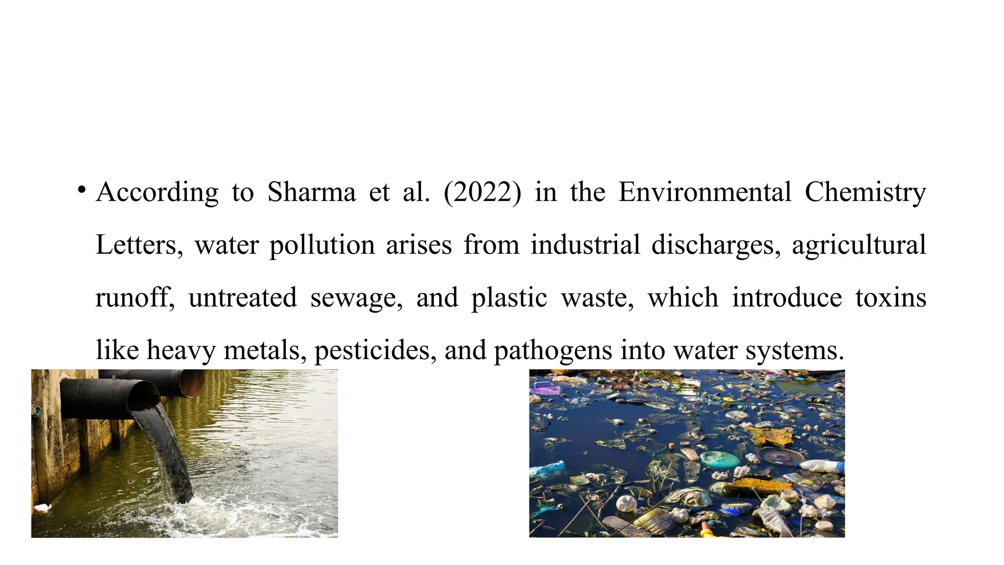 • According to Sharma et al. (2022) in the Environmental Chemistry
Letters, water pollution arises from industrial discharges, agricultural
runoff, untreated sewage, and plastic waste, which introduce toxins
like heavy metals, pesticides, and pathogens into water systems.
 