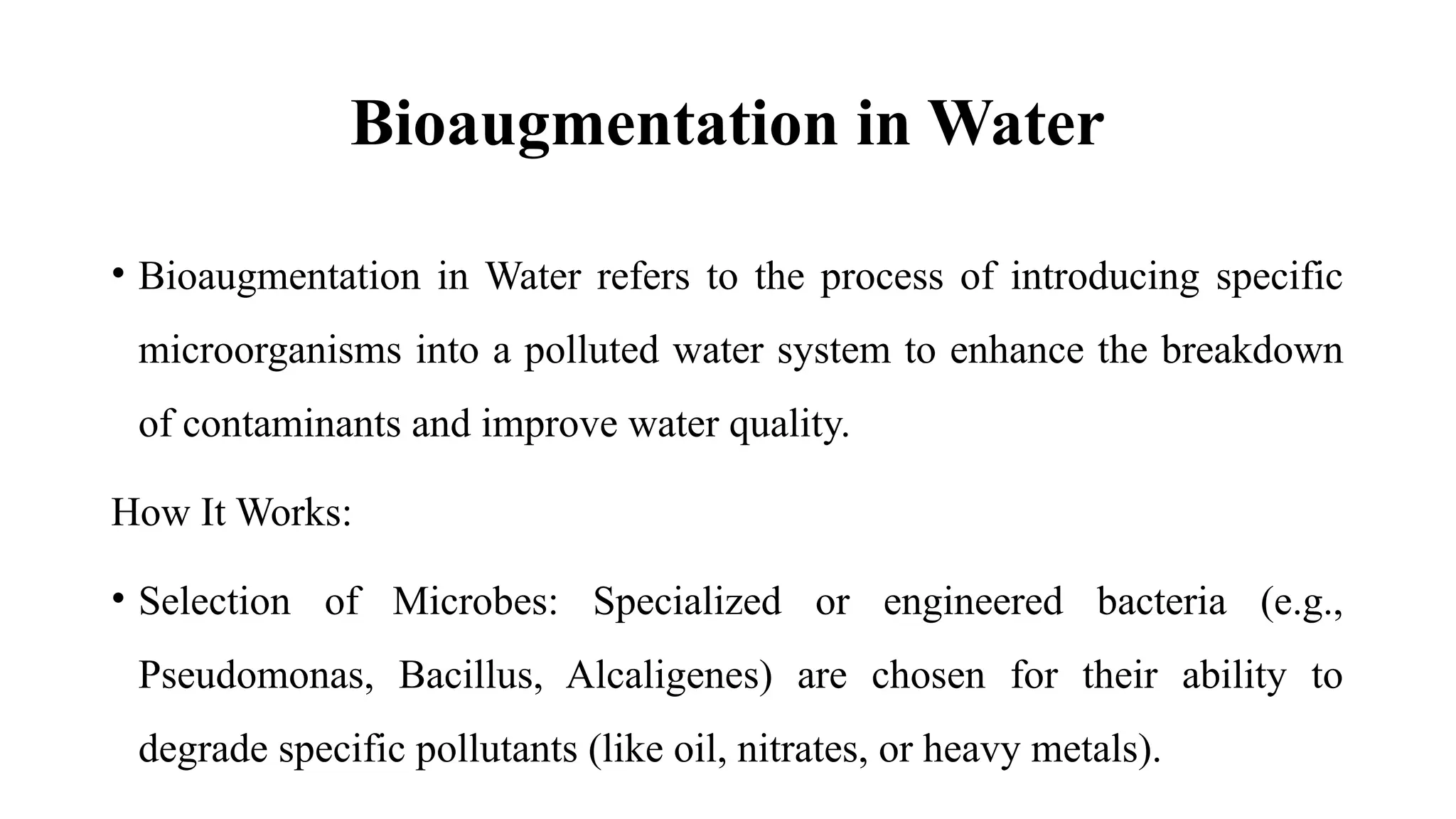Bioaugmentation in Water
• Bioaugmentation in Water refers to the process of introducing specific
microorganisms into a polluted water system to enhance the breakdown
of contaminants and improve water quality.
How It Works:
• Selection of Microbes: Specialized or engineered bacteria (e.g.,
Pseudomonas, Bacillus, Alcaligenes) are chosen for their ability to
degrade specific pollutants (like oil, nitrates, or heavy metals).
 