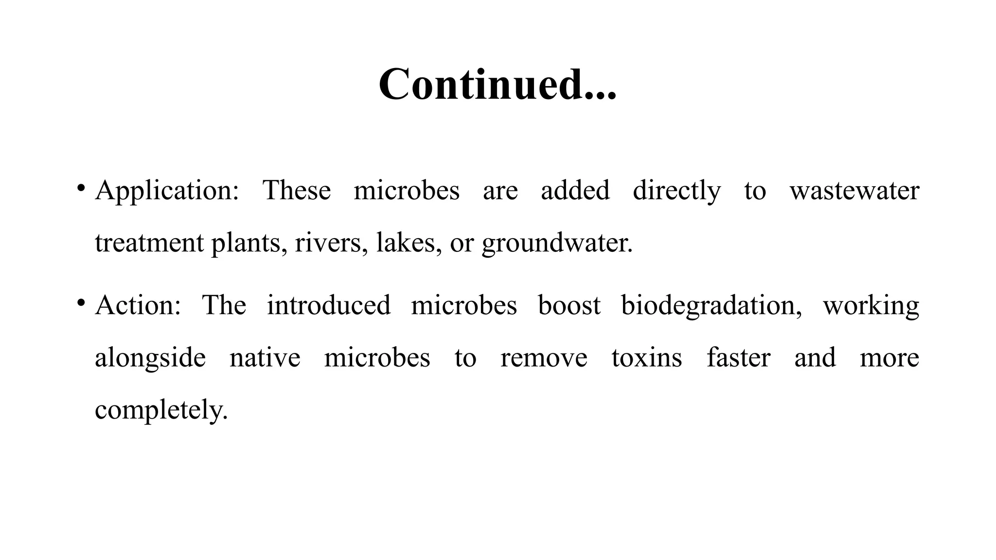 Continued...
• Application: These microbes are added directly to wastewater
treatment plants, rivers, lakes, or groundwater.
• Action: The introduced microbes boost biodegradation, working
alongside native microbes to remove toxins faster and more
completely.
 