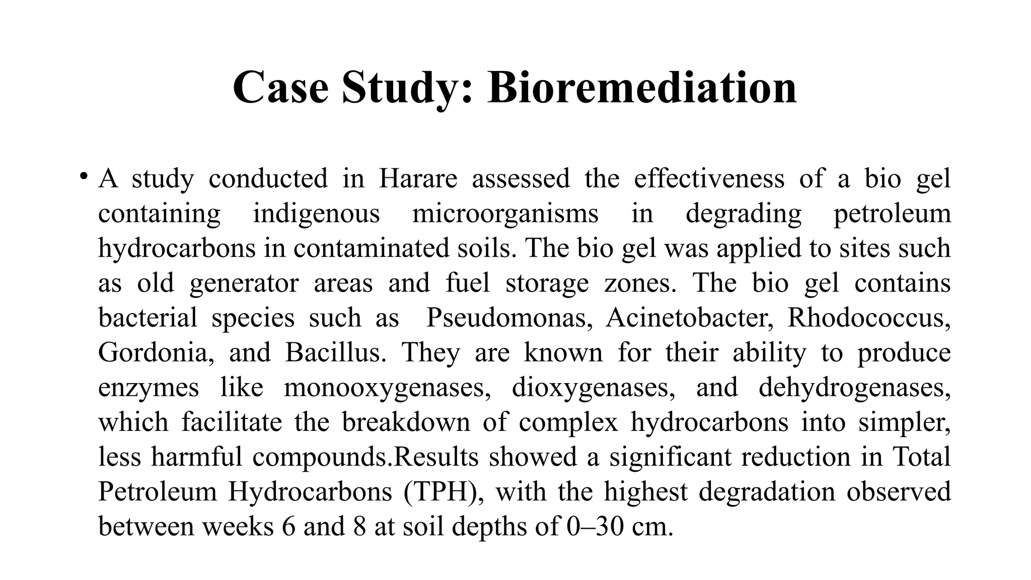 Case Study: Bioremediation
• A study conducted in Harare assessed the effectiveness of a bio gel
containing indigenous microorganisms in degrading petroleum
hydrocarbons in contaminated soils. The bio gel was applied to sites such
as old generator areas and fuel storage zones. The bio gel contains
bacterial species such as Pseudomonas, Acinetobacter, Rhodococcus,
Gordonia, and Bacillus. They are known for their ability to produce
enzymes like monooxygenases, dioxygenases, and dehydrogenases,
which facilitate the breakdown of complex hydrocarbons into simpler,
less harmful compounds.Results showed a significant reduction in Total
Petroleum Hydrocarbons (TPH), with the highest degradation observed
between weeks 6 and 8 at soil depths of 0–30 cm.
 