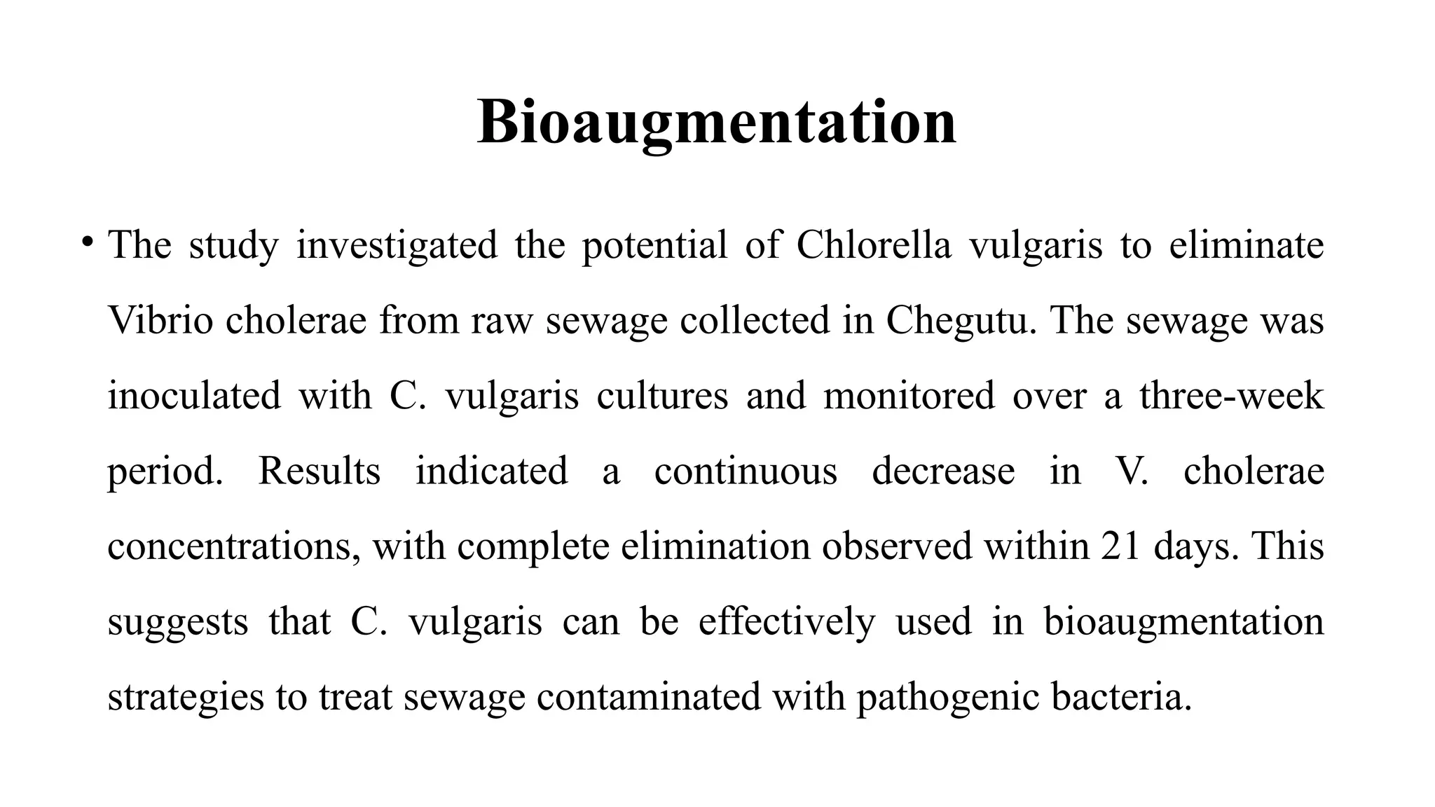 Bioaugmentation
• The study investigated the potential of Chlorella vulgaris to eliminate
Vibrio cholerae from raw sewage collected in Chegutu. The sewage was
inoculated with C. vulgaris cultures and monitored over a three-week
period. Results indicated a continuous decrease in V. cholerae
concentrations, with complete elimination observed within 21 days. This
suggests that C. vulgaris can be effectively used in bioaugmentation
strategies to treat sewage contaminated with pathogenic bacteria.
 
