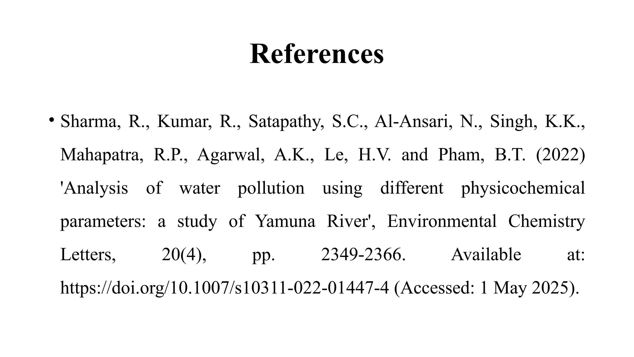 References
• Sharma, R., Kumar, R., Satapathy, S.C., Al-Ansari, N., Singh, K.K.,
Mahapatra, R.P., Agarwal, A.K., Le, H.V. and Pham, B.T. (2022)
'Analysis of water pollution using different physicochemical
parameters: a study of Yamuna River', Environmental Chemistry
Letters, 20(4), pp. 2349-2366. Available at:
https://doi.org/10.1007/s10311-022-01447-4 (Accessed: 1 May 2025).
 