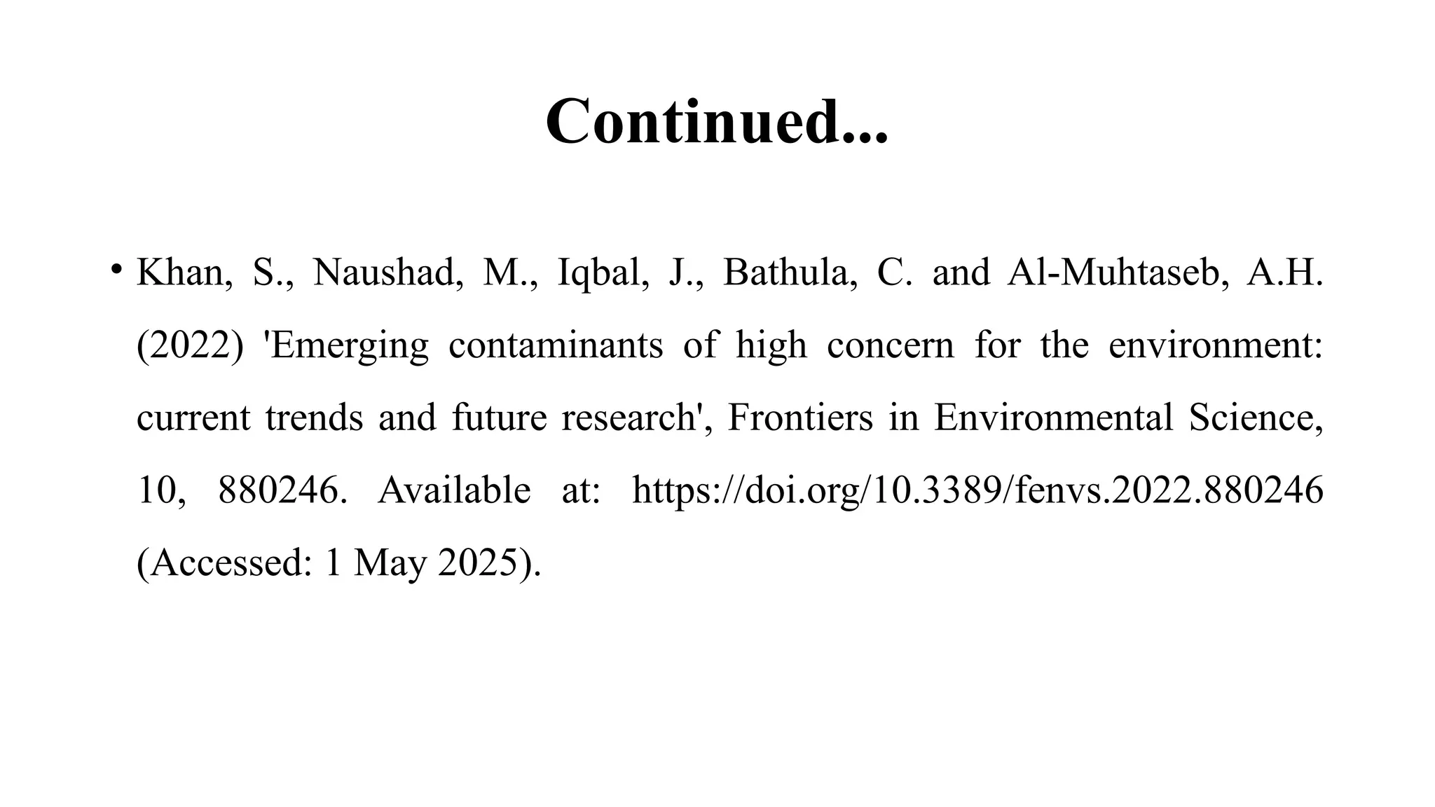 Continued...
• Khan, S., Naushad, M., Iqbal, J., Bathula, C. and Al-Muhtaseb, A.H.
(2022) 'Emerging contaminants of high concern for the environment:
current trends and future research', Frontiers in Environmental Science,
10, 880246. Available at: https://doi.org/10.3389/fenvs.2022.880246
(Accessed: 1 May 2025).
 