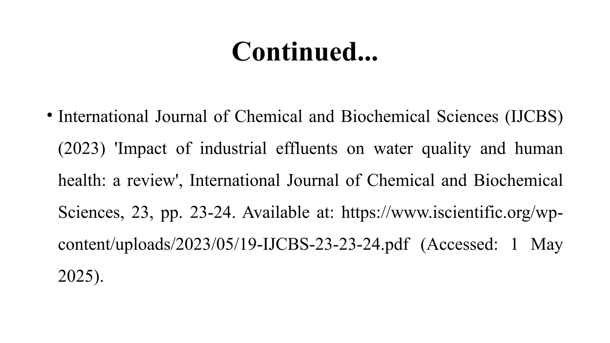 Continued...
• International Journal of Chemical and Biochemical Sciences (IJCBS)
(2023) 'Impact of industrial effluents on water quality and human
health: a review', International Journal of Chemical and Biochemical
Sciences, 23, pp. 23-24. Available at: https://www.iscientific.org/wp-
content/uploads/2023/05/19-IJCBS-23-23-24.pdf (Accessed: 1 May
2025).
 