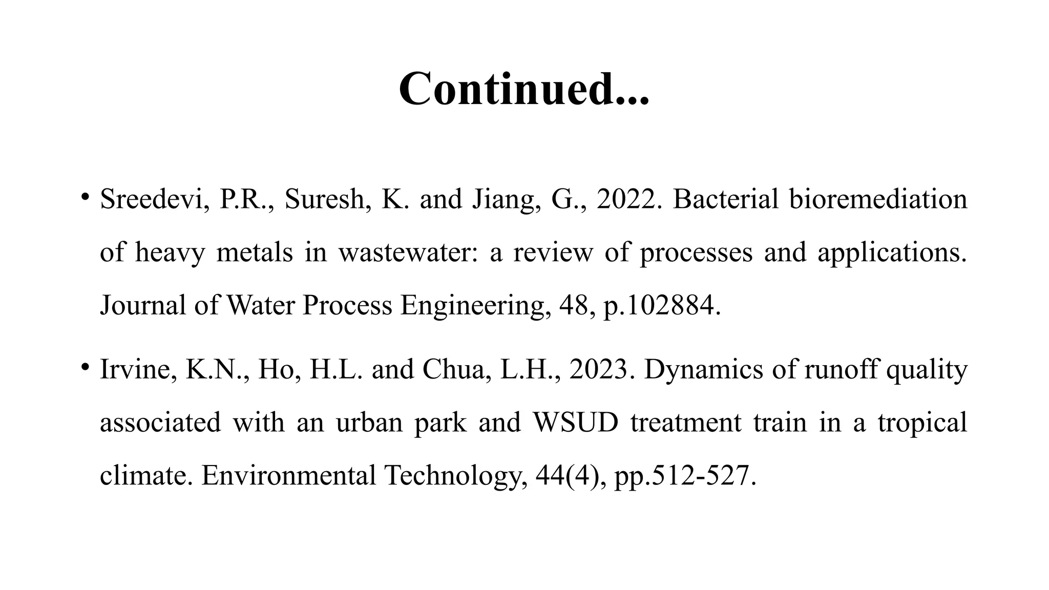 Continued...
• Sreedevi, P.R., Suresh, K. and Jiang, G., 2022. Bacterial bioremediation
of heavy metals in wastewater: a review of processes and applications.
Journal of Water Process Engineering, 48, p.102884.
• Irvine, K.N., Ho, H.L. and Chua, L.H., 2023. Dynamics of runoff quality
associated with an urban park and WSUD treatment train in a tropical
climate. Environmental Technology, 44(4), pp.512-527.
 