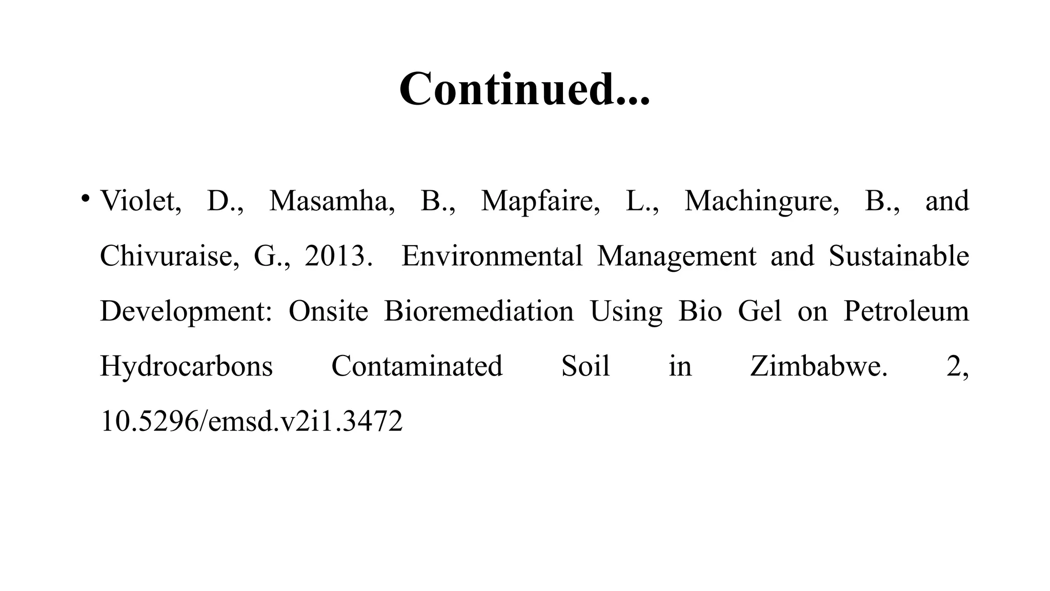 Continued...
• Violet, D., Masamha, B., Mapfaire, L., Machingure, B., and
Chivuraise, G., 2013. Environmental Management and Sustainable
Development: Onsite Bioremediation Using Bio Gel on Petroleum
Hydrocarbons Contaminated Soil in Zimbabwe. 2,
10.5296/emsd.v2i1.3472
 