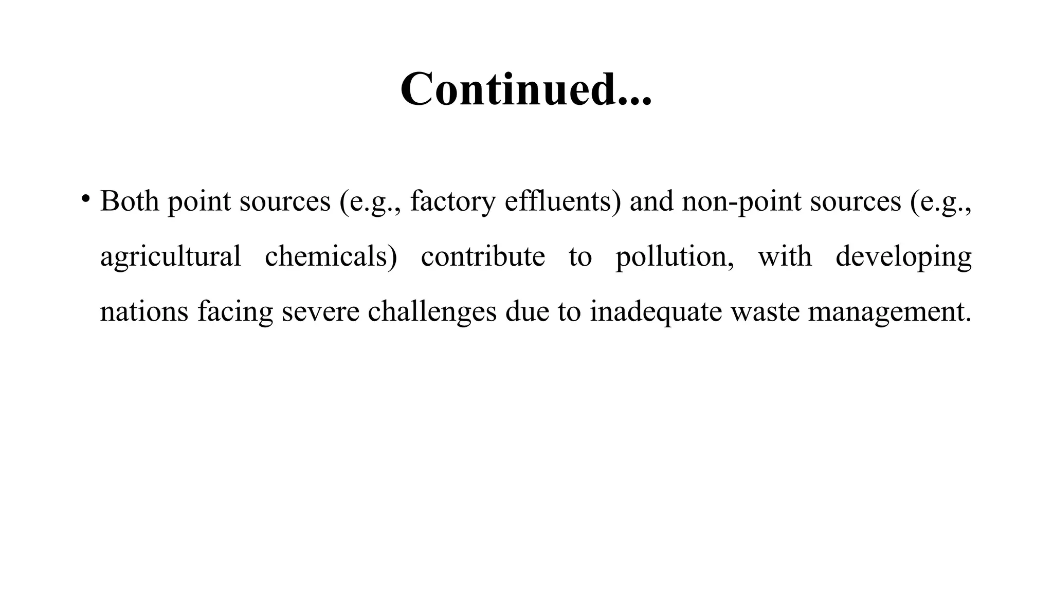 Continued...
• Both point sources (e.g., factory effluents) and non-point sources (e.g.,
agricultural chemicals) contribute to pollution, with developing
nations facing severe challenges due to inadequate waste management.
 