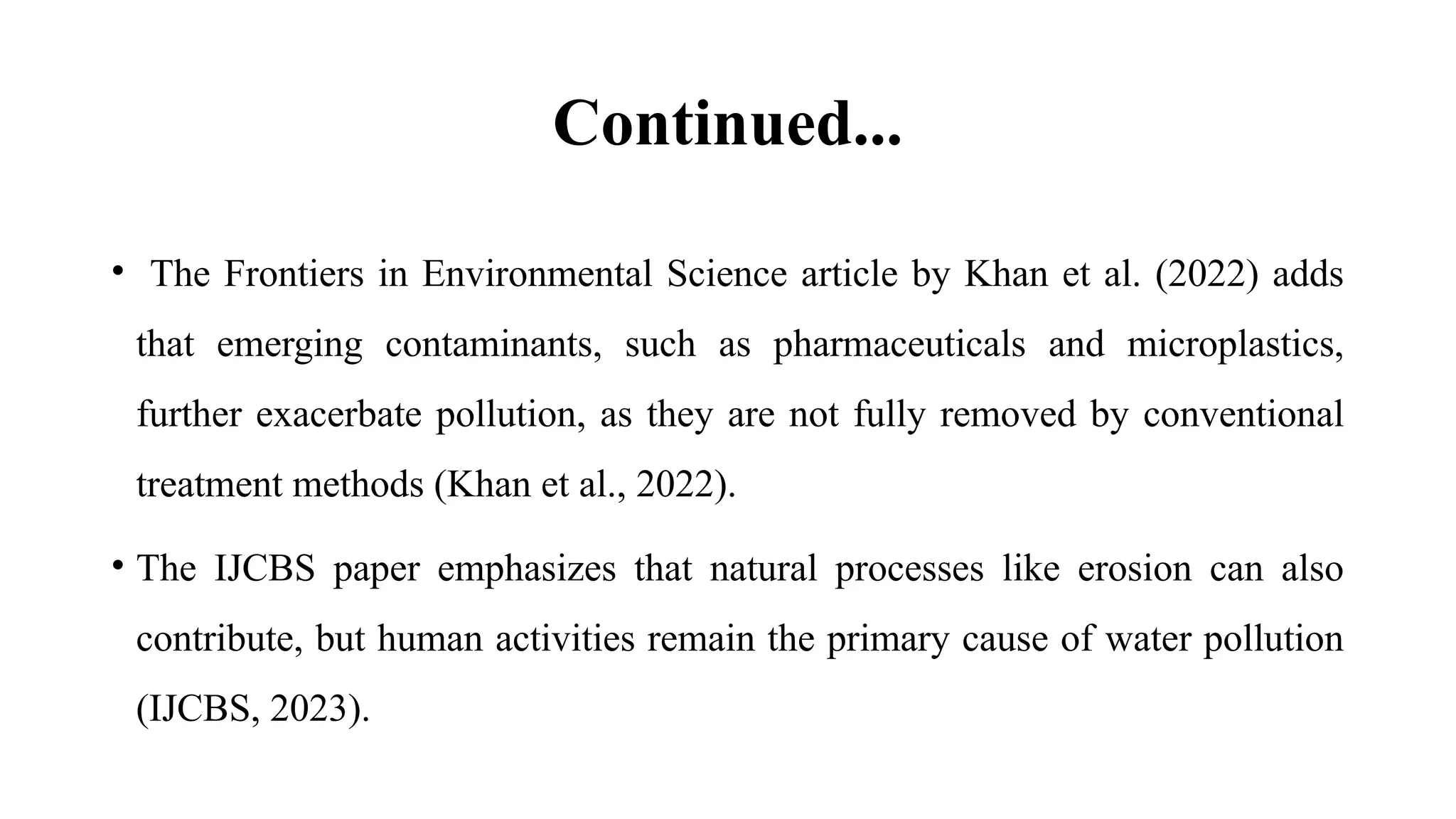 Continued...
• The Frontiers in Environmental Science article by Khan et al. (2022) adds
that emerging contaminants, such as pharmaceuticals and microplastics,
further exacerbate pollution, as they are not fully removed by conventional
treatment methods (Khan et al., 2022).
• The IJCBS paper emphasizes that natural processes like erosion can also
contribute, but human activities remain the primary cause of water pollution
(IJCBS, 2023).
 