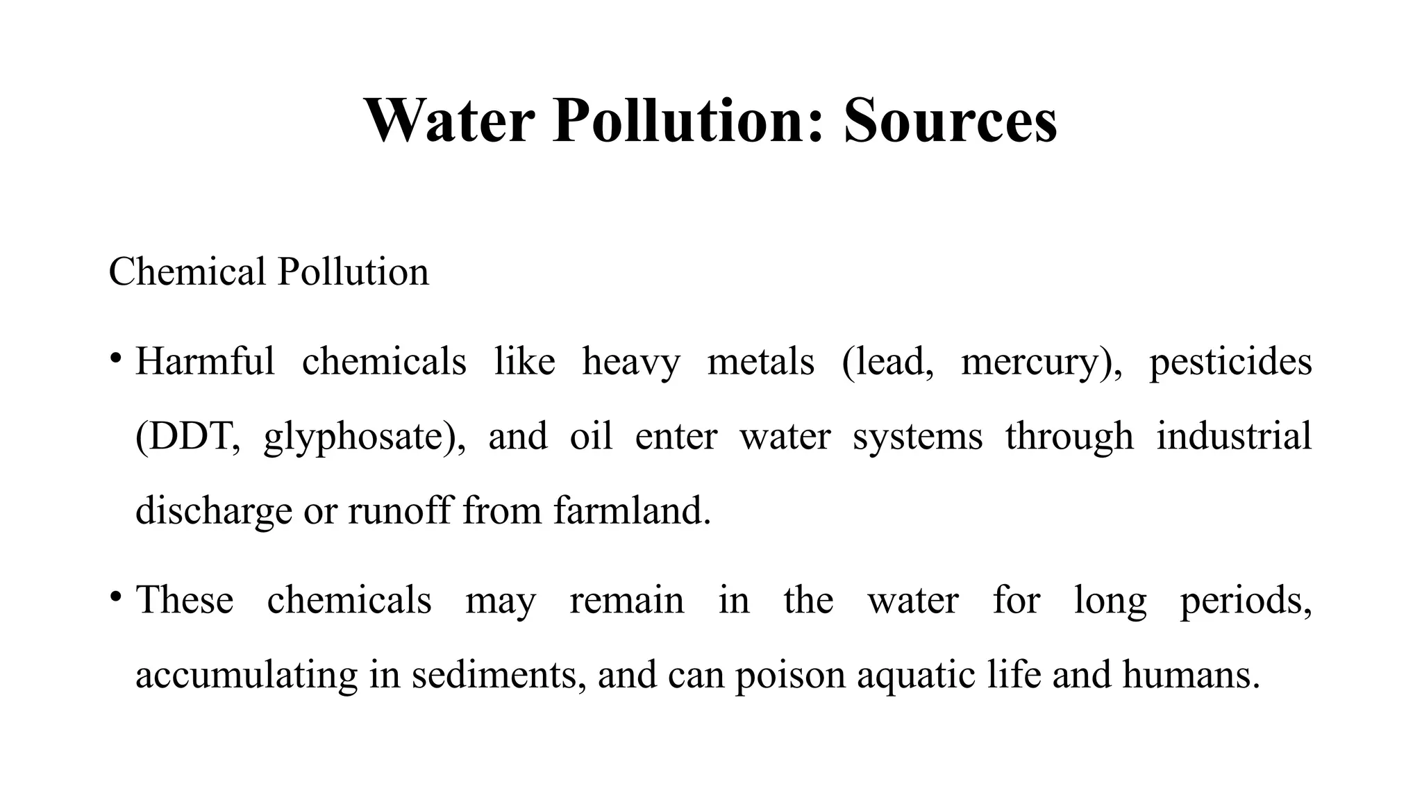 Water Pollution: Sources
Chemical Pollution
• Harmful chemicals like heavy metals (lead, mercury), pesticides
(DDT, glyphosate), and oil enter water systems through industrial
discharge or runoff from farmland.
• These chemicals may remain in the water for long periods,
accumulating in sediments, and can poison aquatic life and humans.
 
