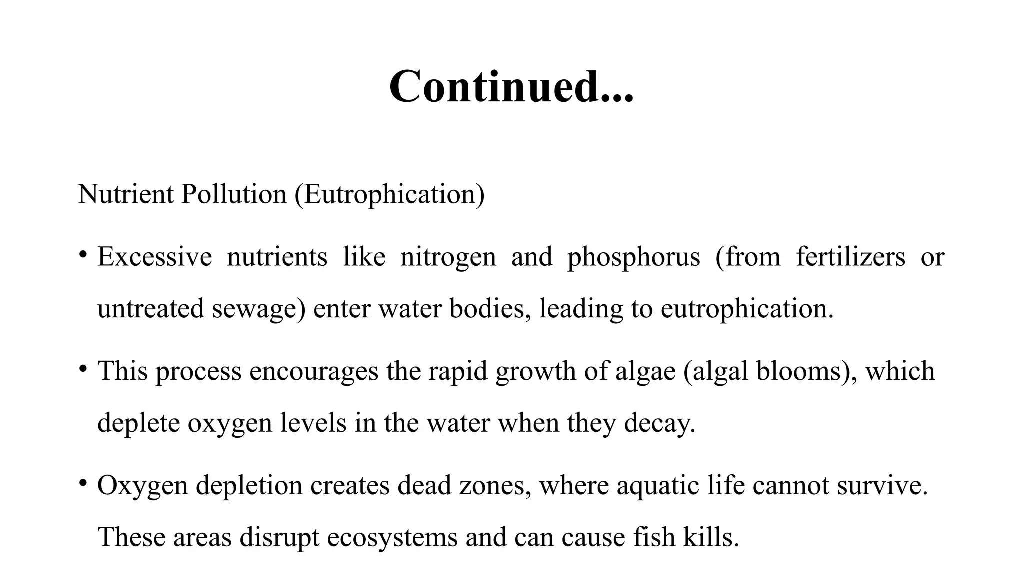 Continued...
Nutrient Pollution (Eutrophication)
• Excessive nutrients like nitrogen and phosphorus (from fertilizers or
untreated sewage) enter water bodies, leading to eutrophication.
• This process encourages the rapid growth of algae (algal blooms), which
deplete oxygen levels in the water when they decay.
• Oxygen depletion creates dead zones, where aquatic life cannot survive.
These areas disrupt ecosystems and can cause fish kills.
 