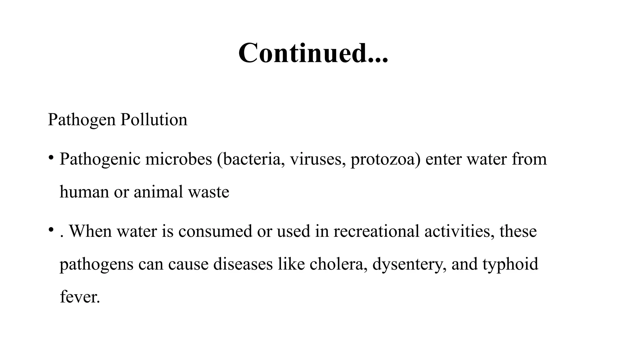 Continued...
Pathogen Pollution
• Pathogenic microbes (bacteria, viruses, protozoa) enter water from
human or animal waste
• . When water is consumed or used in recreational activities, these
pathogens can cause diseases like cholera, dysentery, and typhoid
fever.
 