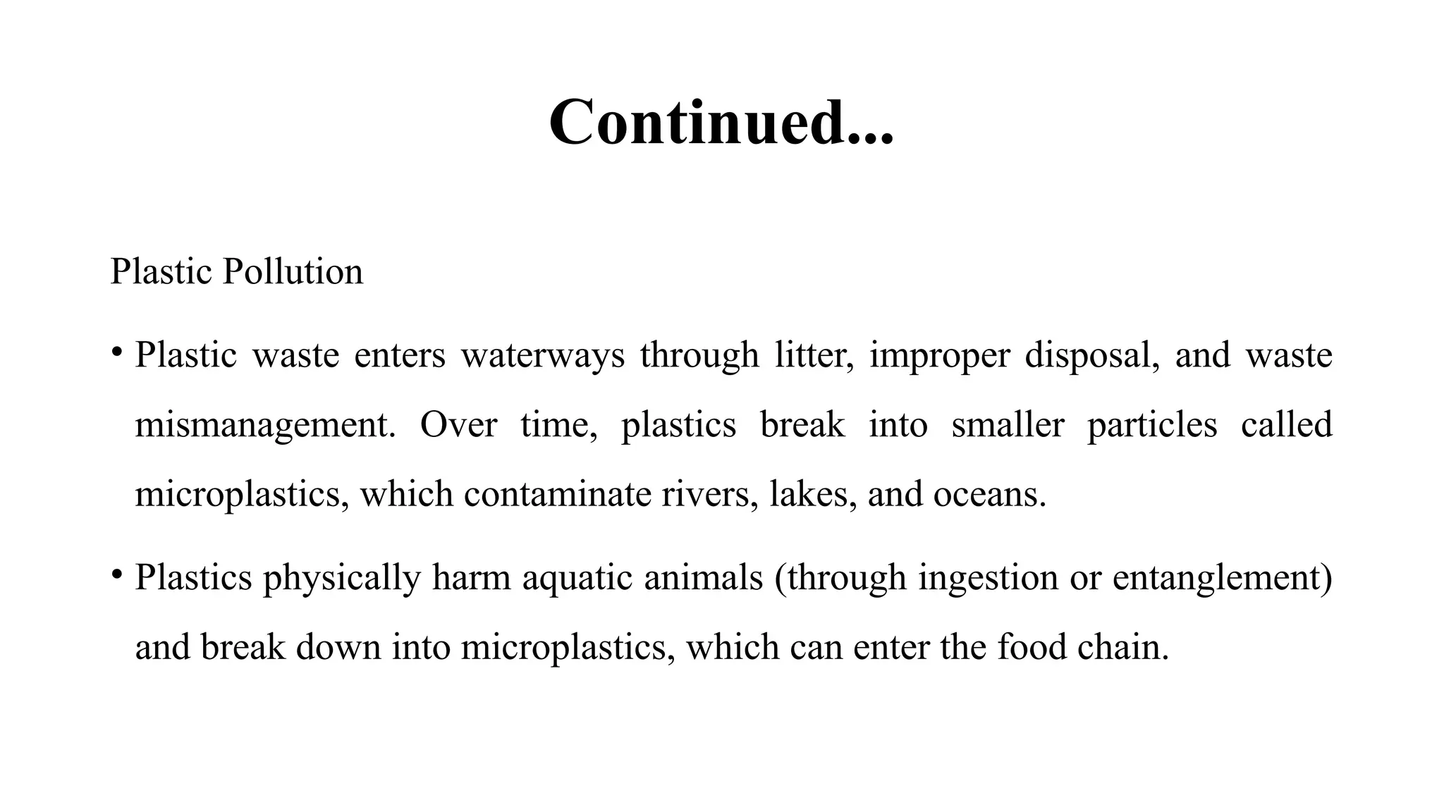 Continued...
Plastic Pollution
• Plastic waste enters waterways through litter, improper disposal, and waste
mismanagement. Over time, plastics break into smaller particles called
microplastics, which contaminate rivers, lakes, and oceans.
• Plastics physically harm aquatic animals (through ingestion or entanglement)
and break down into microplastics, which can enter the food chain.
 